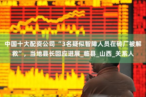 中国十大配资公司 “3名疑似智障人员在砖厂被解救”，当地县长回应进展_临县_山西_关系人
