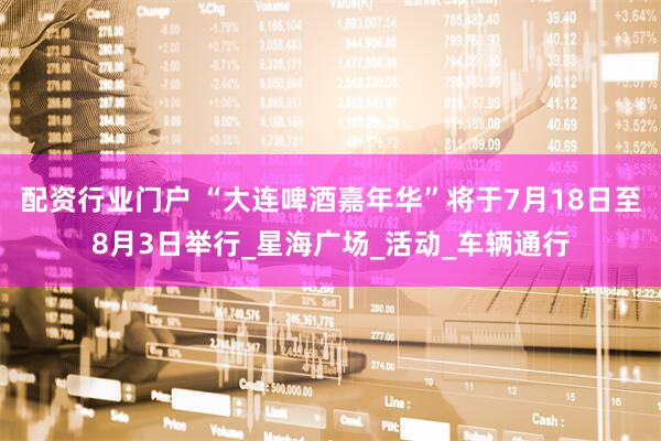 配资行业门户 “大连啤酒嘉年华”将于7月18日至8月3日举行_星海广场_活动_车辆通行