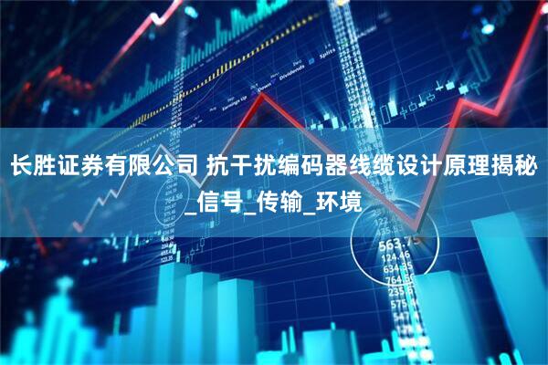 长胜证券有限公司 抗干扰编码器线缆设计原理揭秘_信号_传输_环境