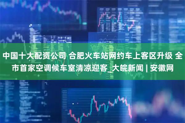 中国十大配资公司 合肥火车站网约车上客区升级 全市首家空调候车室清凉迎客_大皖新闻 | 安徽网