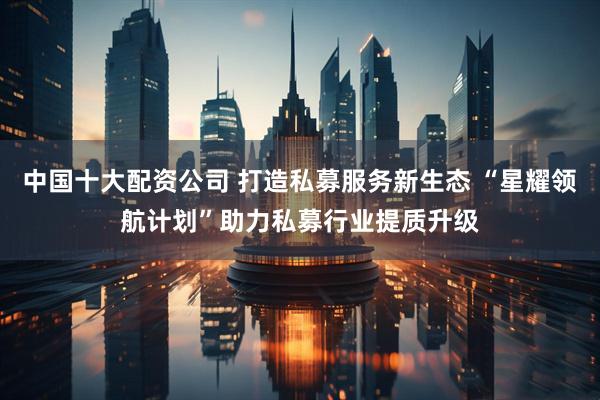 中国十大配资公司 打造私募服务新生态 “星耀领航计划”助力私募行业提质升级