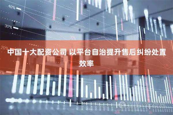 中国十大配资公司 以平台自治提升售后纠纷处置效率
