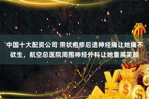 中国十大配资公司 带状疱疹后遗神经痛让她痛不欲生，航空总医院周围神经外科让她重展笑颜