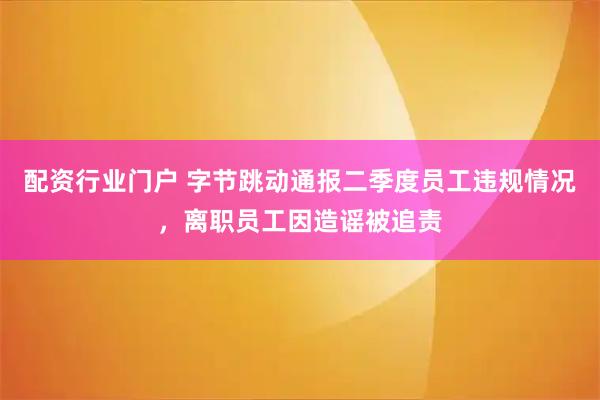 配资行业门户 字节跳动通报二季度员工违规情况，离职员工因造谣被追责