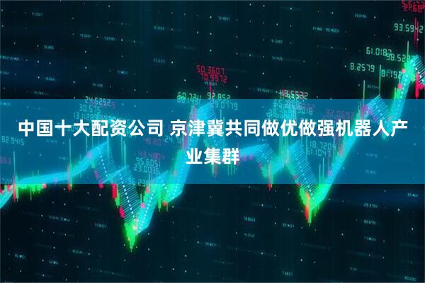 中国十大配资公司 京津冀共同做优做强机器人产业集群