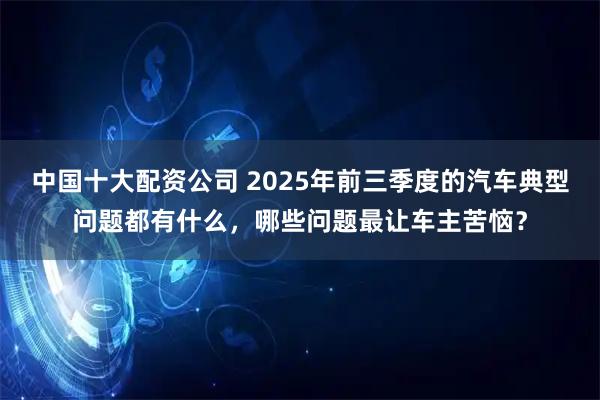 中国十大配资公司 2025年前三季度的汽车典型问题都有什么，哪些问题最让车主苦恼？