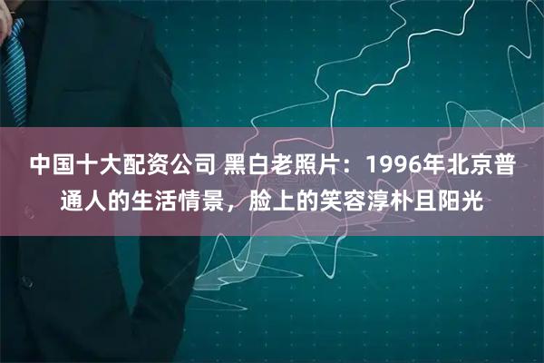 中国十大配资公司 黑白老照片：1996年北京普通人的生活情景，脸上的笑容淳朴且阳光