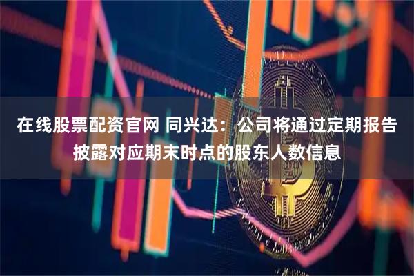 在线股票配资官网 同兴达：公司将通过定期报告披露对应期末时点的股东人数信息