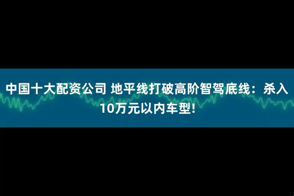 中国十大配资公司 地平线打破高阶智驾底线：杀入10万元以内车型!