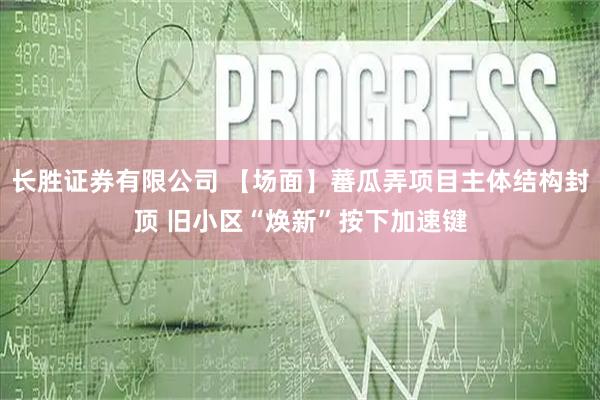 长胜证券有限公司 【场面】蕃瓜弄项目主体结构封顶 旧小区“焕新”按下加速键