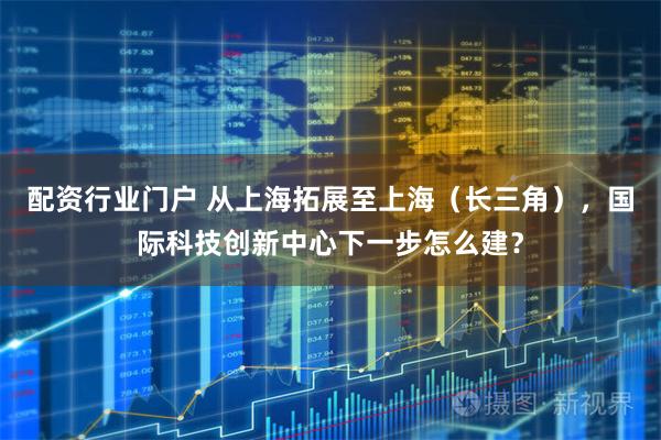 配资行业门户 从上海拓展至上海（长三角），国际科技创新中心下一步怎么建？