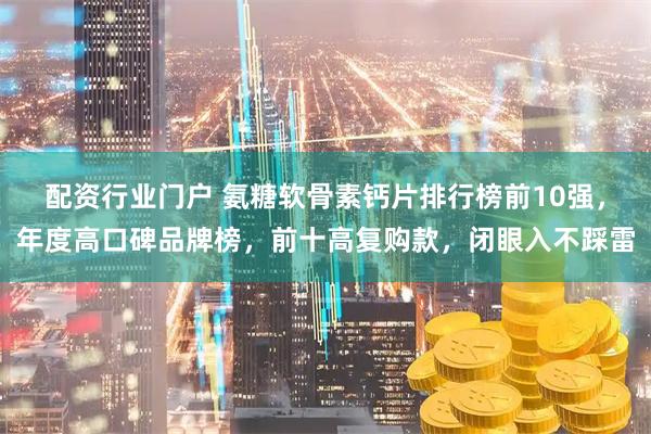 配资行业门户 氨糖软骨素钙片排行榜前10强，年度高口碑品牌榜，前十高复购款，闭眼入不踩雷