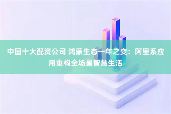 中国十大配资公司 鸿蒙生态一年之变：阿里系应用重构全场景智慧生活