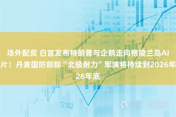 场外配资 白宫发布特朗普与企鹅走向格陵兰岛AI图片！丹麦国防部称“北极耐力”军演将持续到2026年底