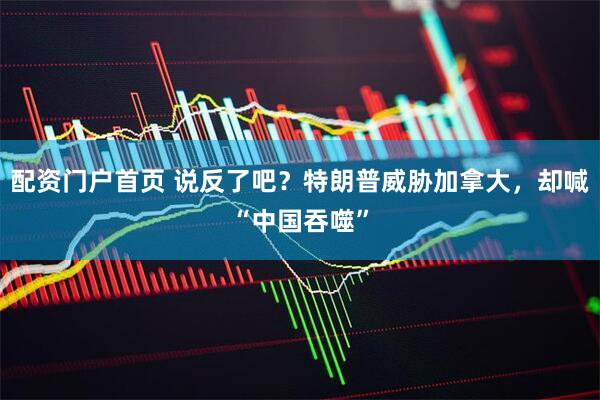 配资门户首页 说反了吧?特朗普威胁加拿大,却喊“中国吞噬”